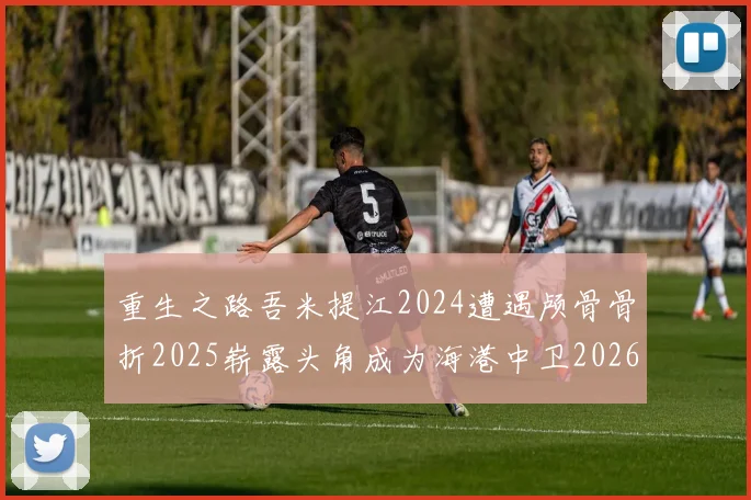 重生之路吾米提江2024遭遇颅骨骨折2025崭露头角成为海港中卫2026冲击U23冠军