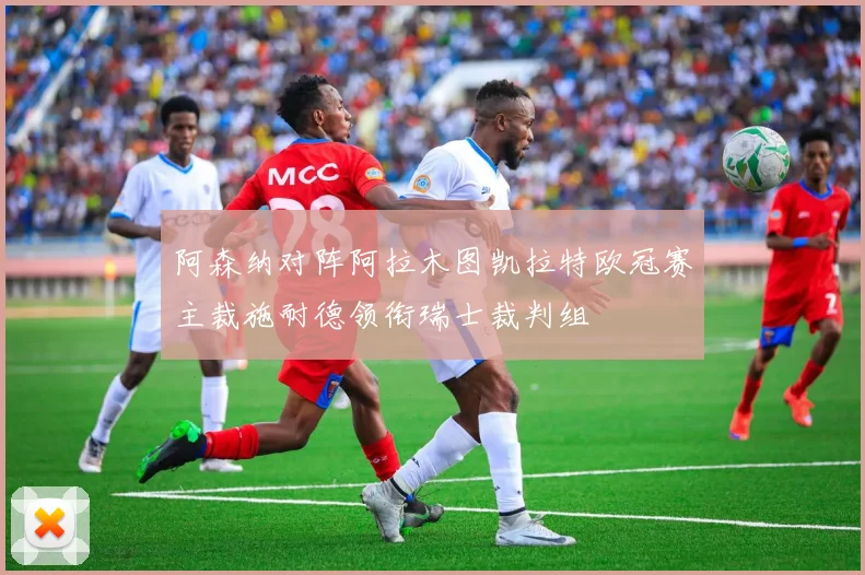 阿森纳对阵阿拉木图凯拉特欧冠赛主裁施耐德领衔瑞士裁判组