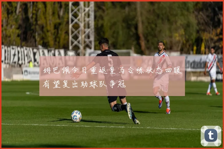 姆巴佩今日重返皇马合练状态回暖有望复出助球队争冠