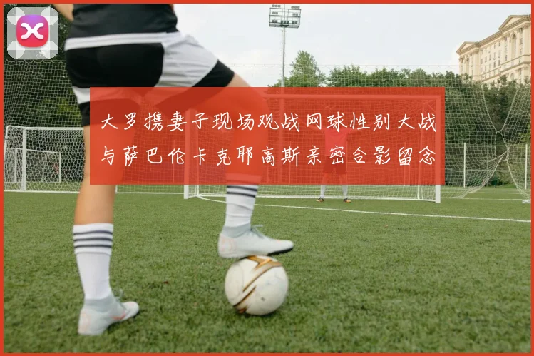 大罗携妻子现场观战网球性别大战与萨巴伦卡克耶高斯亲密合影留念