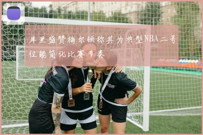 库里盛赞梅尔顿称其为典型NBA二号位能简化比赛节奏