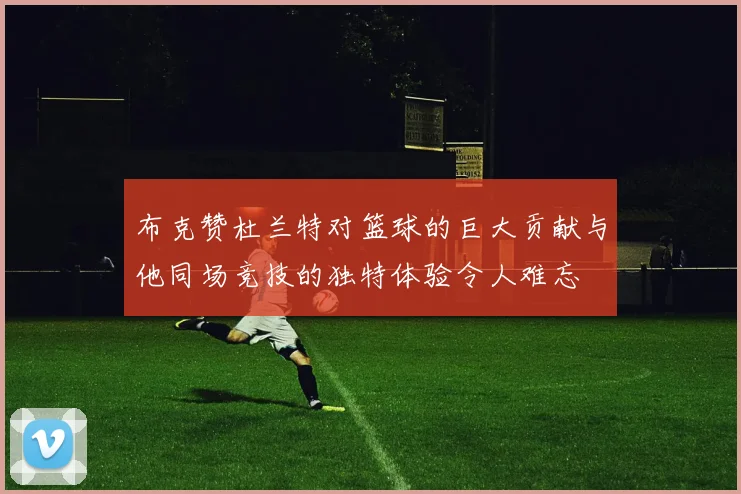 布克赞杜兰特对篮球的巨大贡献与他同场竞技的独特体验令人难忘