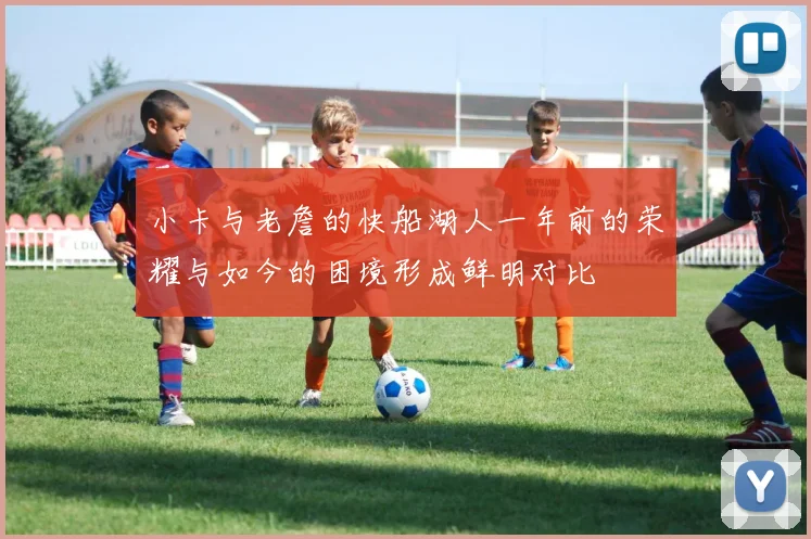 小卡与老詹的快船湖人一年前的荣耀与如今的困境形成鲜明对比