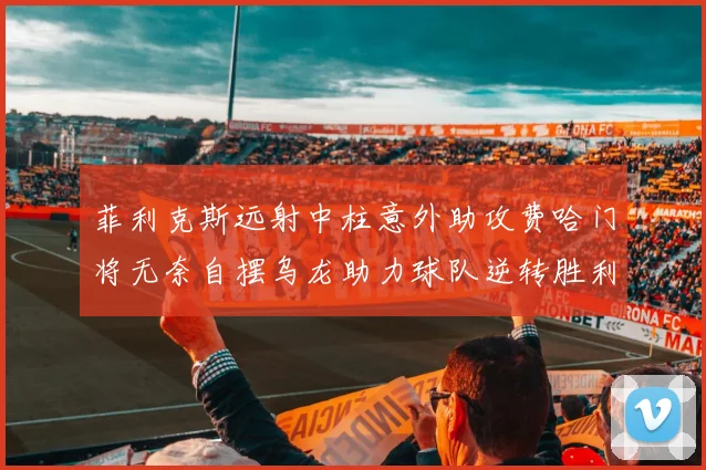 菲利克斯远射中柱意外助攻费哈门将无奈自摆乌龙助力球队逆转胜利