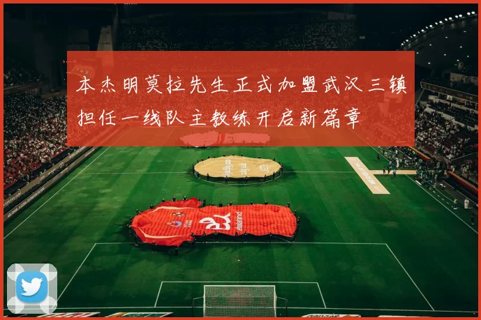 本杰明莫拉先生正式加盟武汉三镇担任一线队主教练开启新篇章
