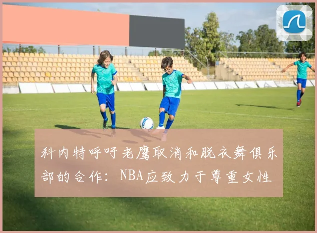 科内特呼吁老鹰取消和脱衣舞俱乐部的合作：NBA应致力于尊重女性