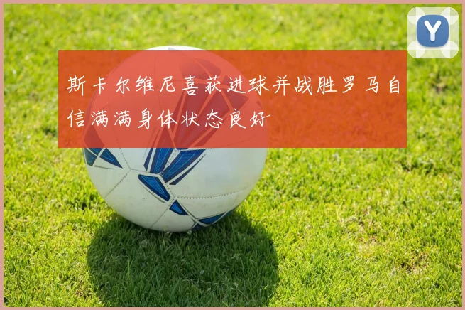 斯卡尔维尼喜获进球并战胜罗马自信满满身体状态良好