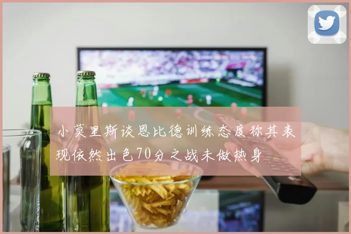 小莫里斯谈恩比德训练态度称其表现依然出色70分之战未做热身