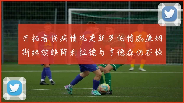 开拓者伤病情况更新罗伯特威廉姆斯继续缺阵利拉德与亨德森仍在恢复中