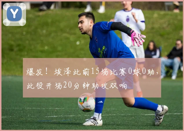 爆发！埃泽此前15场比赛0球0助，此役开场20分钟助攻双响